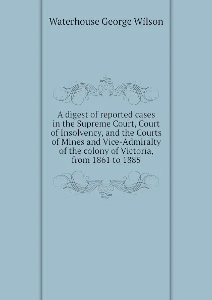 Обложка книги A digest of reported cases in the Supreme Court, Court of Insolvency, and the Courts of Mines and Vice-Admiralty of the colony of Victoria, from 1861 to 1885, Waterhouse George Wilson