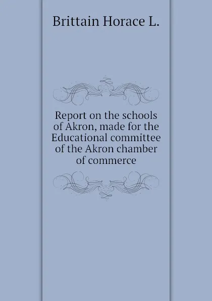 Обложка книги Report on the schools of Akron, made for the Educational committee of the Akron chamber of commerce, Brittain Horace L.