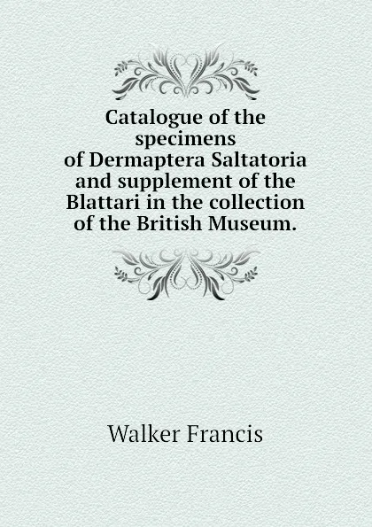 Обложка книги Catalogue of the specimens of Dermaptera Saltatoria and supplement of the Blattari in the collection of the British Museum., Walker Francis