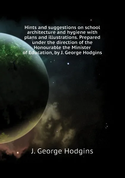 Обложка книги Hints and suggestions on school architecture and hygiene with plans and illustrations. Prepared under the direction of the Honourable the Minister of Education, by J. George Hodgins, J. George Hodgins