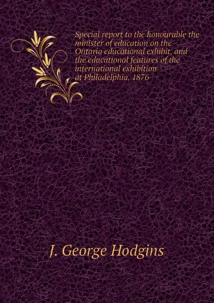 Обложка книги Special report to the honourable the minister of education on the Ontario educational exhibit, and the educational features of the international exhibition at Philadelphia, 1876, J. George Hodgins