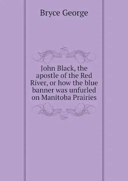 Обложка книги John Black, the apostle of the Red River, or how the blue banner was unfurled on Manitoba Prairies, Bryce George