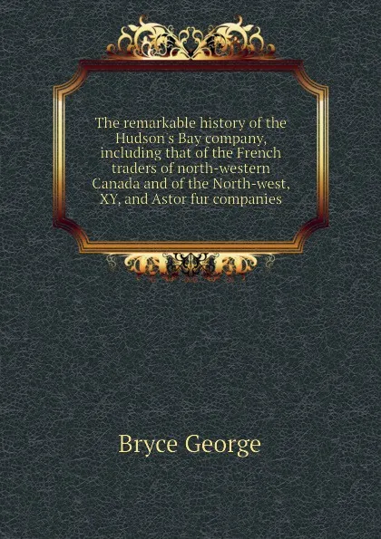 Обложка книги The remarkable history of the Hudson.s Bay company, including that of the French traders of north-western Canada and of the North-west, XY, and Astor fur companies, Bryce George