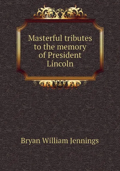 Обложка книги Masterful tributes to the memory of President Lincoln, Bryan William Jennings