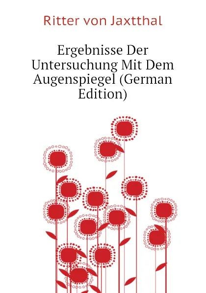 Обложка книги Ergebnisse Der Untersuchung Mit Dem Augenspiegel (German Edition), Ritter von Jaxtthal