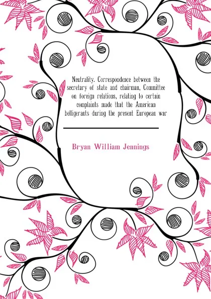 Обложка книги Neutrality. Correspondence between the secretary of state and chairman, Committee on foreign relations, relating to certain complaints made that the American  belligerants during the present European war, Bryan William Jennings