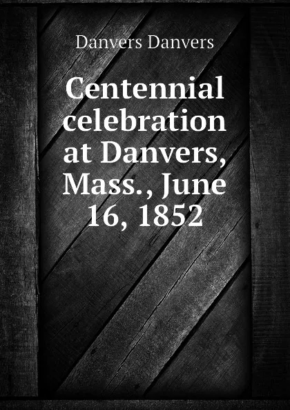 Обложка книги Centennial celebration at Danvers, Mass., June 16, 1852, Danvers Danvers