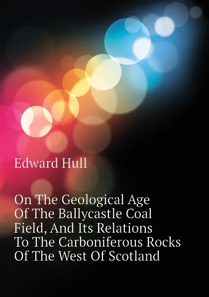 Обложка книги On The Geological Age Of The Ballycastle Coal Field, And Its Relations To The Carboniferous Rocks Of The West Of Scotland, Hull Edward