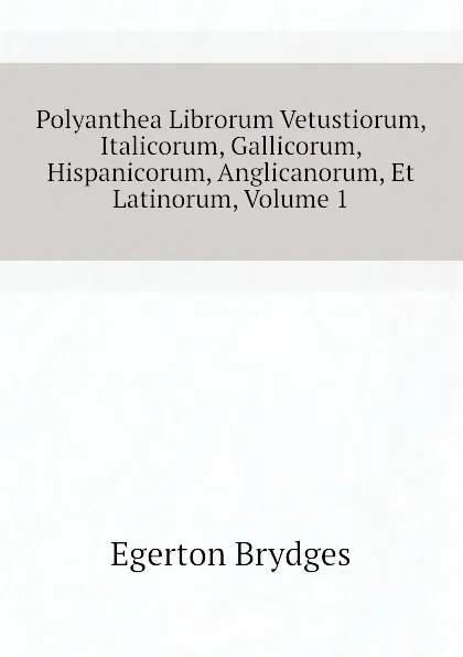 Обложка книги Polyanthea Librorum Vetustiorum, Italicorum, Gallicorum, Hispanicorum, Anglicanorum, Et Latinorum, Volume 1, Brydges Egerton