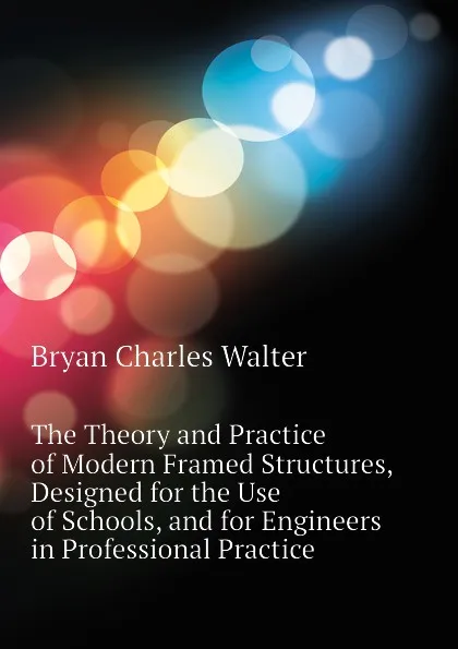 Обложка книги The Theory and Practice of Modern Framed Structures, Designed for the Use of Schools, and for Engineers in Professional Practice, Bryan Charles Walter