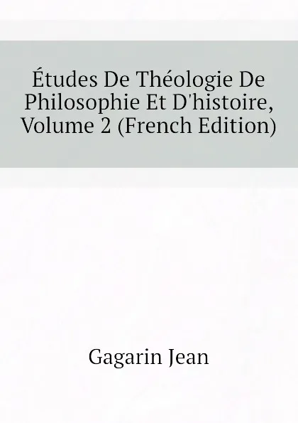 Обложка книги Etudes De Theologie De Philosophie Et D.histoire, Volume 2 (French Edition), Gagarin Jean