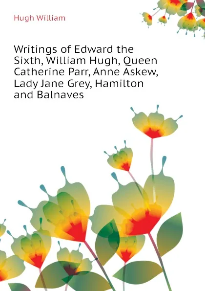 Обложка книги Writings of Edward the Sixth, William Hugh, Queen Catherine Parr, Anne Askew, Lady Jane Grey, Hamilton and Balnaves, Hugh William