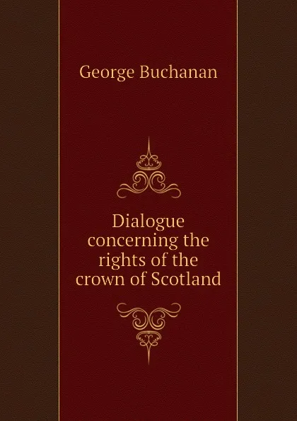 Обложка книги Dialogue concerning the rights of the crown of Scotland, Buchanan George