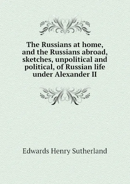 Обложка книги The Russians at home, and the Russians abroad, sketches, unpolitical and political, of Russian life under Alexander II, Edwards Henry Sutherland