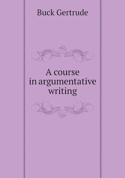 Обложка книги A course in argumentative writing, Buck Gertrude