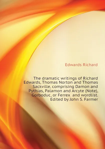 Обложка книги The dramatic writings of Richard Edwards, Thomas Norton and Thomas Sackville, comprising Damon and Pythias, Palamon and Arcyte (Note), Gorboduc, or Ferrex  and wordlist. Edited by John S. Farmer, Edwards Richard