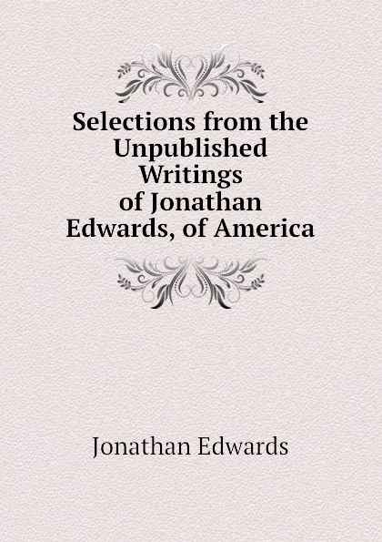 Обложка книги Selections from the Unpublished Writings of Jonathan Edwards, of America, Jonathan Edwards