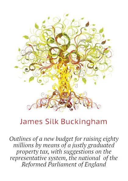 Обложка книги Outlines of a new budget for raising eighty millions by means of a justly graduated property tax, with suggestions on the representative system, the national  of the Reformed Parliament of England, Buckingham James Silk