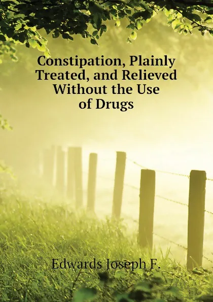 Обложка книги Constipation, Plainly Treated, and Relieved Without the Use of Drugs, Edwards Joseph F.