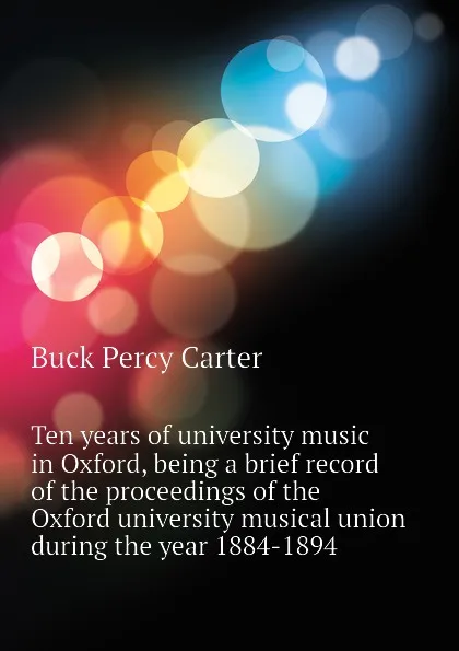Обложка книги Ten years of university music in Oxford, being a brief record of the proceedings of the Oxford university musical union during the year 1884-1894, Buck Percy Carter