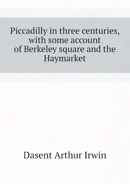 Обложка книги Piccadilly in three centuries, with some account of Berkeley square and the Haymarket, Dasent Arthur Irwin