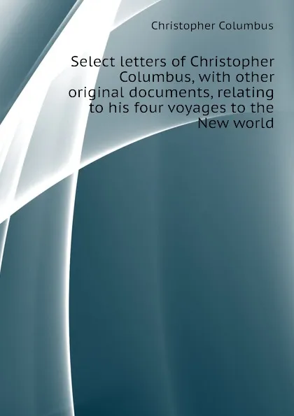 Обложка книги Select letters of Christopher Columbus, with other original documents, relating to his four voyages to the New world, Christopher Columbus