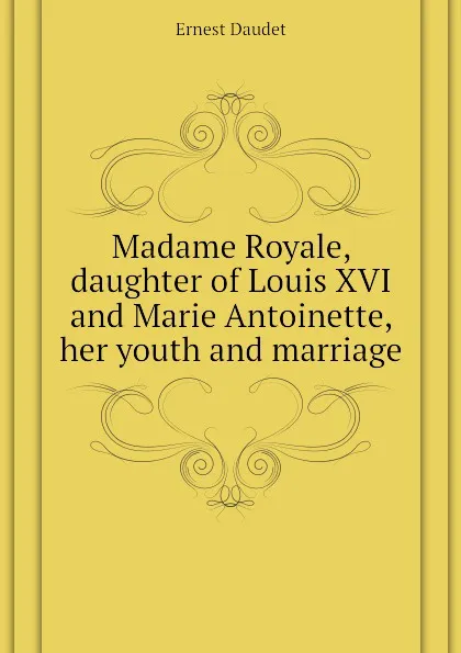 Обложка книги Madame Royale, daughter of Louis XVI and Marie Antoinette, her youth and marriage, Ernest Daudet
