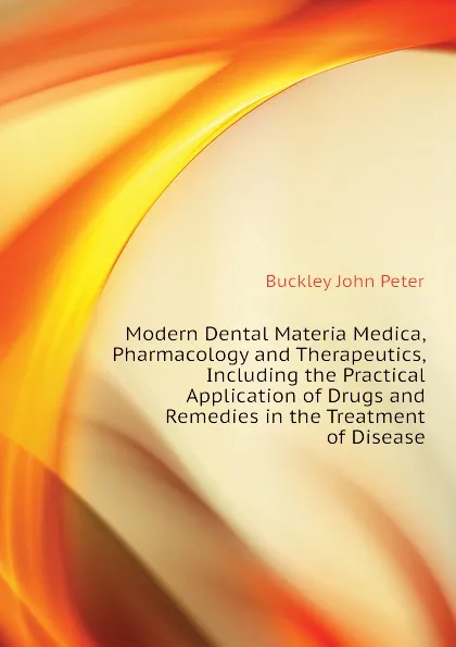 Обложка книги Modern Dental Materia Medica, Pharmacology and Therapeutics, Including the Practical Application of Drugs and Remedies in the Treatment of Disease, Buckley John Peter