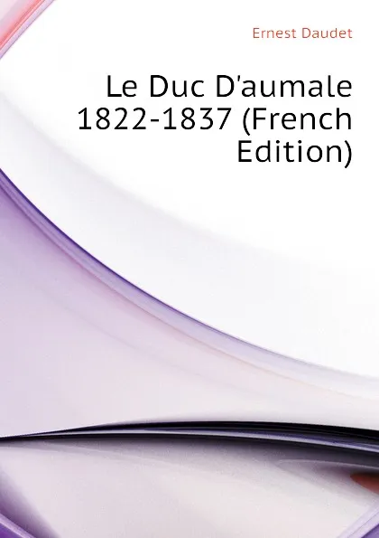 Обложка книги Le Duc D.aumale 1822-1837 (French Edition), Ernest Daudet