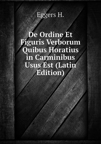 Обложка книги De Ordine Et Figuris Verborum Quibus Horatius in Carminibus Usus Est (Latin Edition), Eggers H.