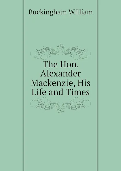 Обложка книги The Hon. Alexander Mackenzie, His Life and Times, Buckingham William