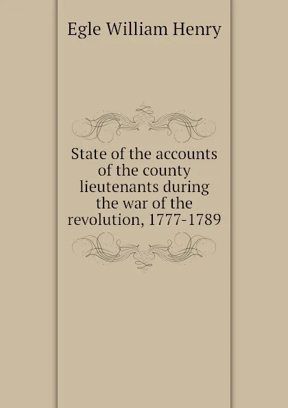 Обложка книги State of the accounts of the county lieutenants during the war of the revolution, 1777-1789, Egle William Henry