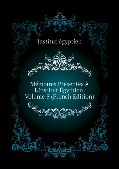 Обложка книги Memoires Presentes A L.institut Egyptien, Volume 3 (French Edition), Institut égyptien