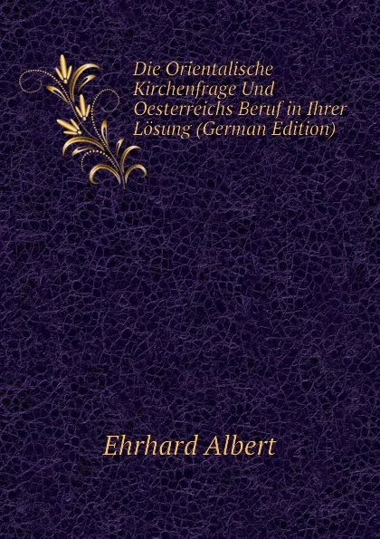 Обложка книги Die Orientalische Kirchenfrage Und Oesterreichs Beruf in Ihrer Losung (German Edition), Ehrhard Albert