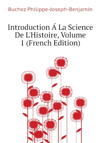 Обложка книги Introduction A La Science De L.Histoire, Volume 1 (French Edition), Buchez Philippe-Joseph-Benjamin