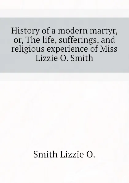 Обложка книги History of a modern martyr, or, The life, sufferings, and religious experience of Miss Lizzie O. Smith, Smith Lizzie O.