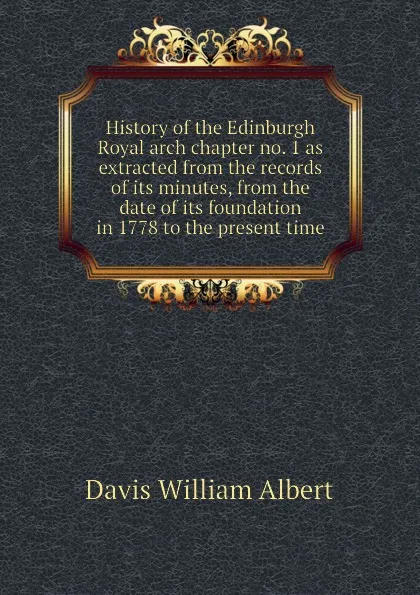 Обложка книги History of the Edinburgh Royal arch chapter no. 1 as extracted from the records of its minutes, from the date of its foundation in 1778 to the present time, Davis William Albert