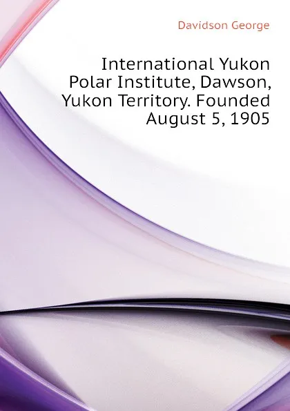 Обложка книги International Yukon Polar Institute, Dawson, Yukon Territory. Founded August 5, 1905, Davidson George