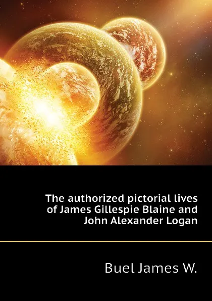 Обложка книги The authorized pictorial lives of James Gillespie Blaine and John Alexander Logan, Buel James W.