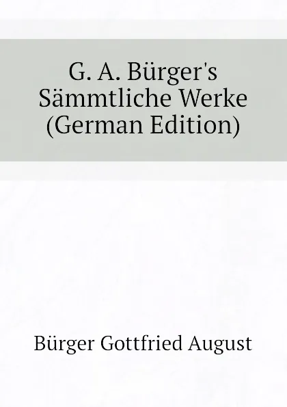 Обложка книги G. A. Burger.s Sammtliche Werke (German Edition), Bürger Gottfried August