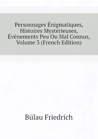 Обложка книги Personnages Enigmatiques, Histoires Mysterieuses, Evenements Peu Ou Mal Connus, Volume 3 (French Edition), Bülau Friedrich