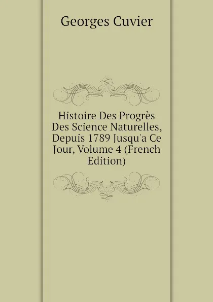 Обложка книги Histoire Des Progres Des Science Naturelles, Depuis 1789 Jusqu.a Ce Jour, Volume 4 (French Edition), Cuvier Georges