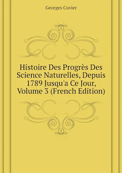 Обложка книги Histoire Des Progres Des Science Naturelles, Depuis 1789 Jusqu.a Ce Jour, Volume 3 (French Edition), Cuvier Georges