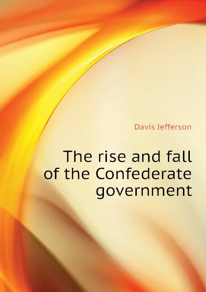 Обложка книги The rise and fall of the Confederate government, Davis Jefferson