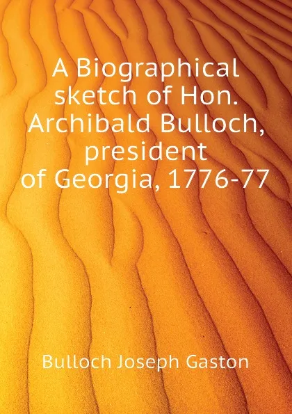 Обложка книги A Biographical sketch of Hon. Archibald Bulloch, president of Georgia, 1776-77, Bulloch Joseph Gaston