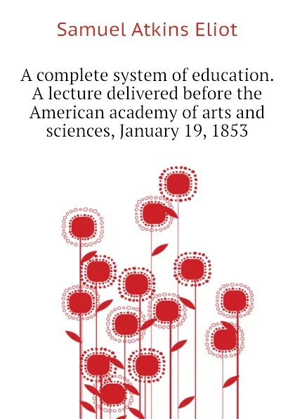 Обложка книги A complete system of education. A lecture delivered before the American academy of arts and sciences, January 19, 1853, Eliot Samuel Atkins