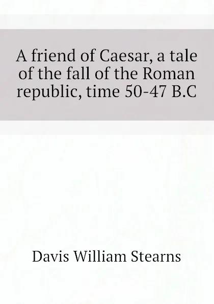 Обложка книги A friend of Caesar, a tale of the fall of the Roman republic, time 50-47 B.C, Davis William Stearns