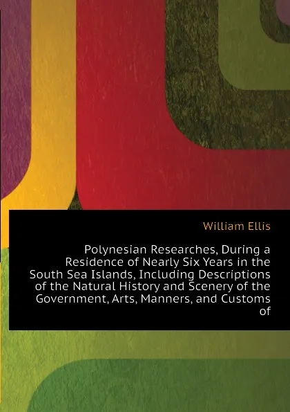 Обложка книги Polynesian Researches, During a Residence of Nearly Six Years in the South Sea Islands, Including Descriptions of the Natural History and Scenery of the  Government, Arts, Manners, and Customs of, Ellis William