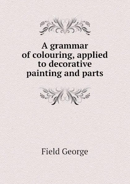 Обложка книги A grammar of colouring, applied to decorative painting and parts, Field George