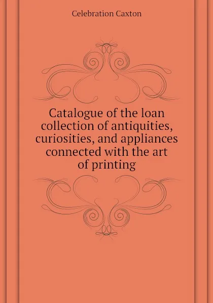 Обложка книги Catalogue of the loan collection of antiquities, curiosities, and appliances connected with the art of printing, Celebration Caxton